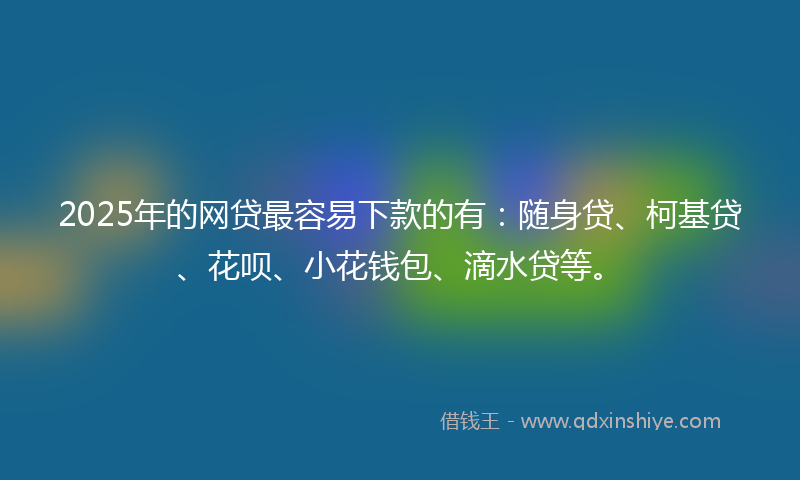 2025年的网贷最容易下款的有：随身贷、柯基贷、花呗、小花钱包、滴水贷等。