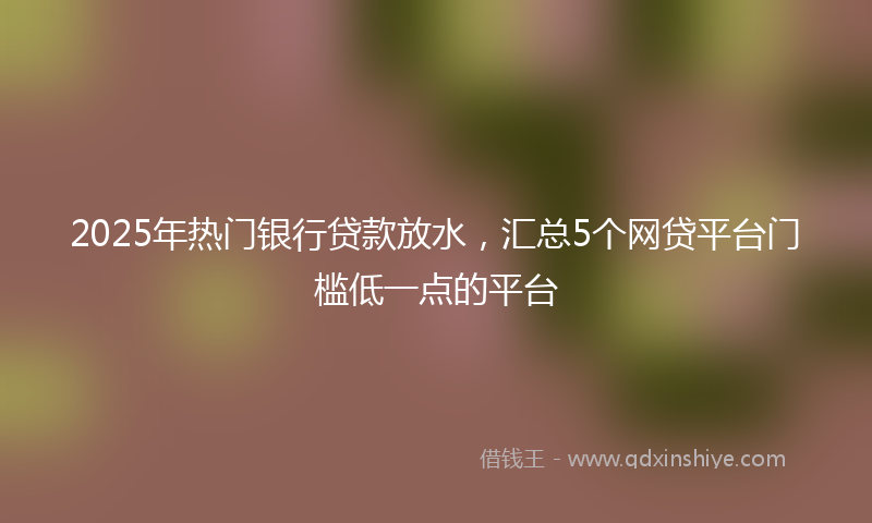 2025年热门银行贷款放水，汇总5个网贷平台门槛低一点的平台