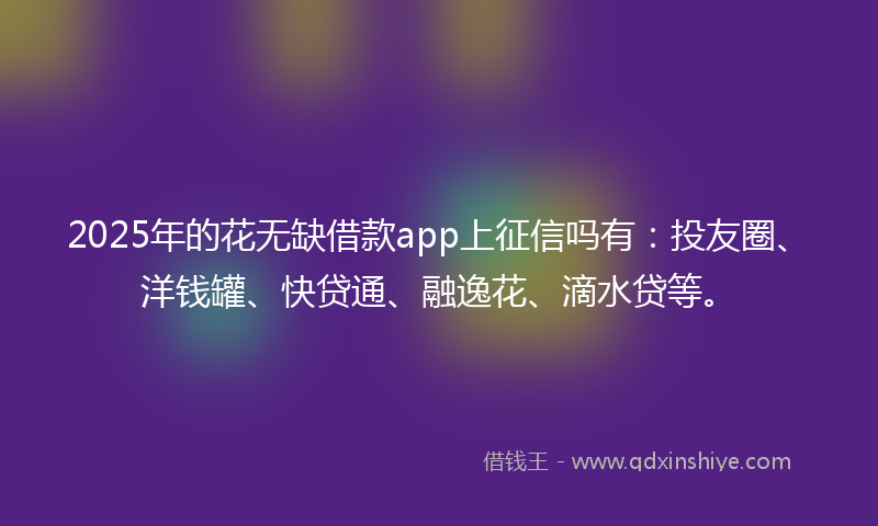 2025年的花无缺借款app上征信吗有：投友圈、洋钱罐、快贷通、融逸花、滴水贷等。
