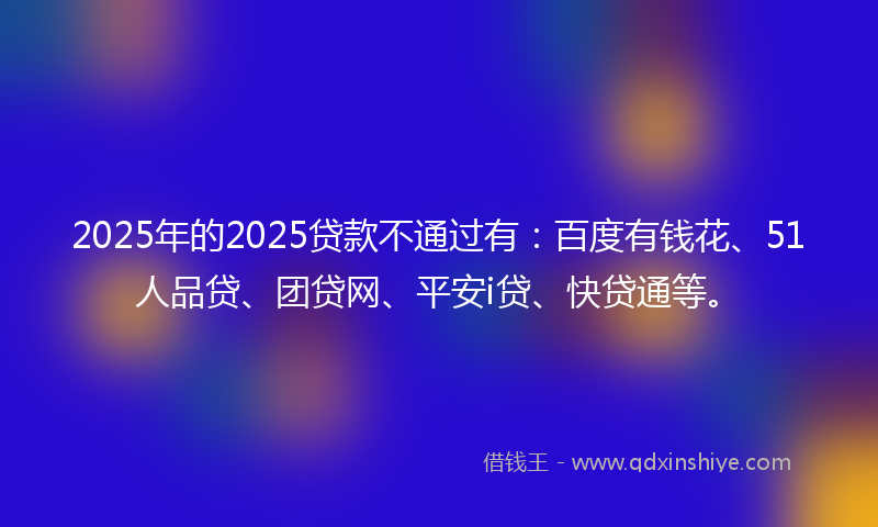2025年的2025贷款不通过有：百度有钱花、51人品贷、团贷网、平安i贷、快贷通等。