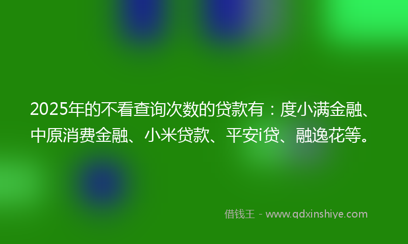 2025年的不看查询次数的贷款有：度小满金融、中原消费金融、小米贷款、平安i贷、融逸花等。