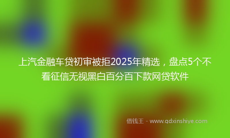 上汽金融车贷初审被拒2025年精选，盘点5个不看征信无视黑白百分百下款网贷软件