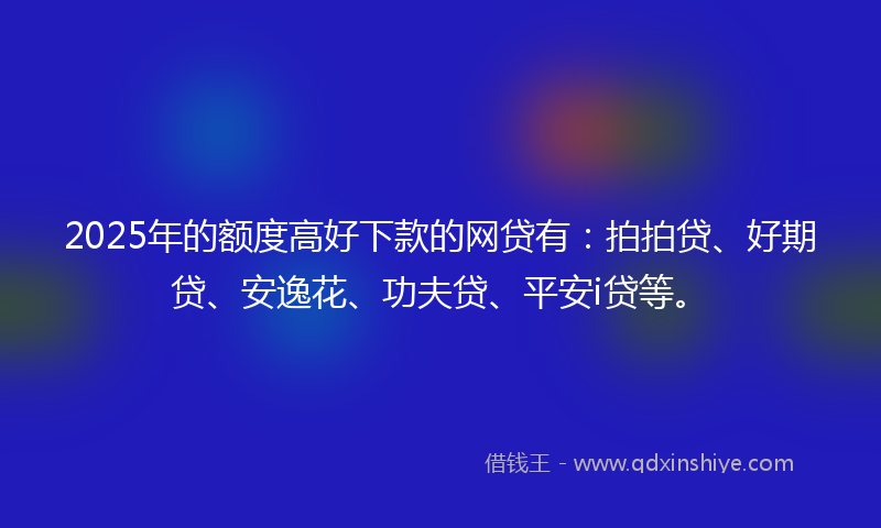2025年的额度高好下款的网贷有:拍拍贷、好期贷、安逸花、功夫贷、平安i贷等。