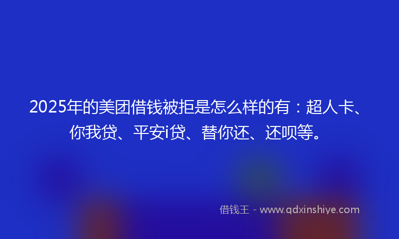 2025年的美团借钱被拒是怎么样的有：超人卡、你我贷、平安i贷、替你还、还呗等。