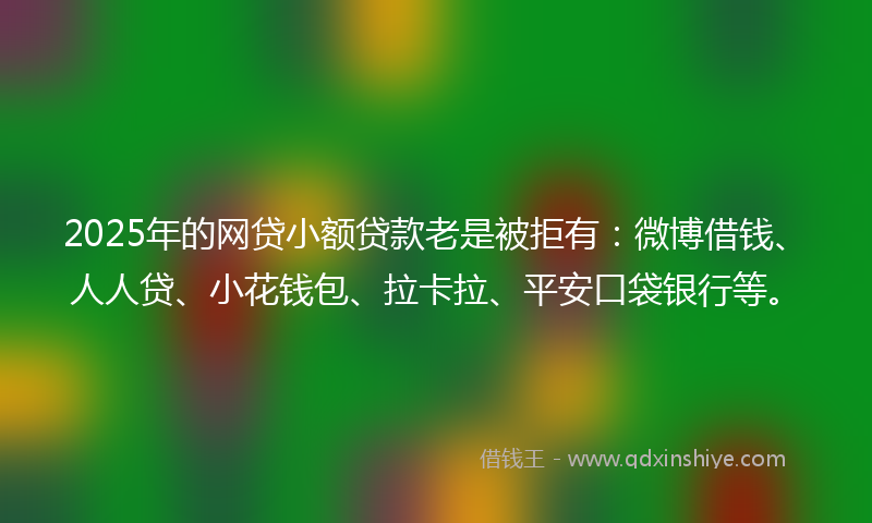 2025年的网贷小额贷款老是被拒有：微博借钱、人人贷、小花钱包、拉卡拉、平安口袋银行等。