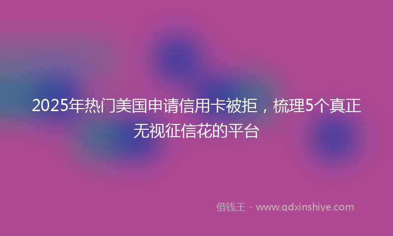 2025年热门美国申请信用卡被拒，梳理5个真正无视征信花的平台