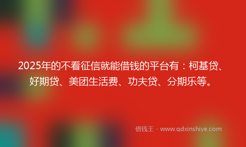 2025年的不看征信就能借钱的平台有：柯基贷、好期贷、美团生活费、功夫贷、分期乐等。