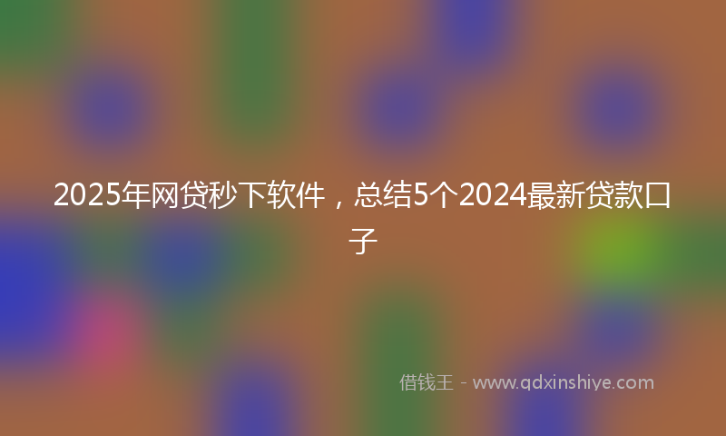 2025年网贷秒下软件，总结5个2024最新贷款口子