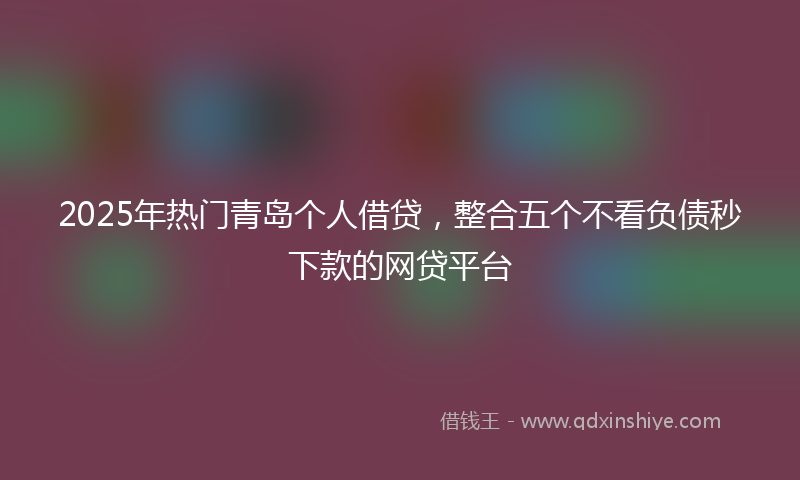 2025年热门青岛个人借贷,整合五个不看负债秒下款的网贷平台