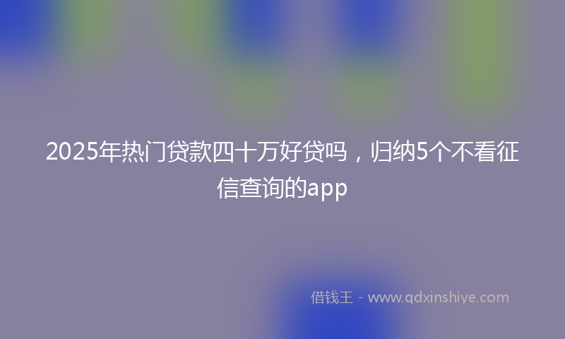 2025年热门贷款四十万好贷吗，归纳5个不看征信查询的app