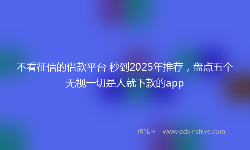 不看征信的借款平台 秒到2025年推荐,盘点五个无视一切是人就下款的app