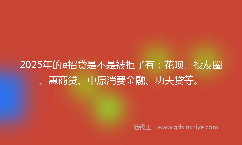 2025年的e招贷是不是被拒了有:花呗、投友圈、惠商贷、中原消费金融、功夫贷等。