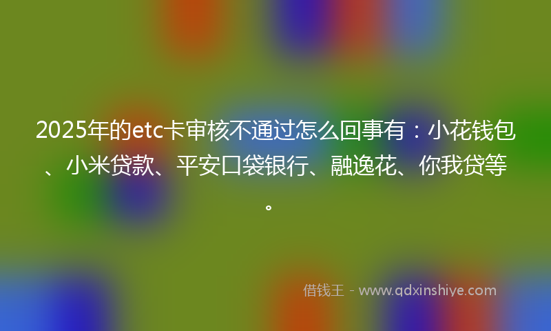 2025年的etc卡审核不通过怎么回事有：小花钱包、小米贷款、平安口袋银行、融逸花、你我贷等。
