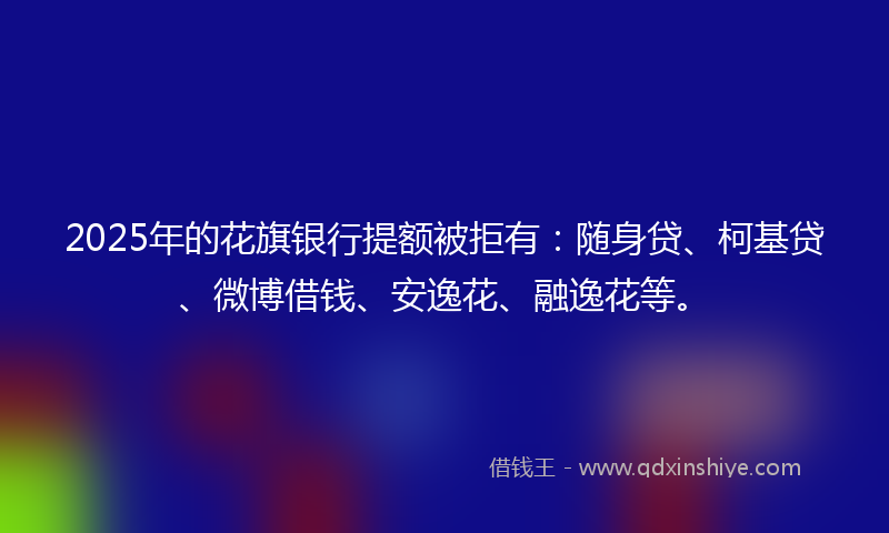 2025年的花旗银行提额被拒有：随身贷、柯基贷、微博借钱、安逸花、融逸花等。