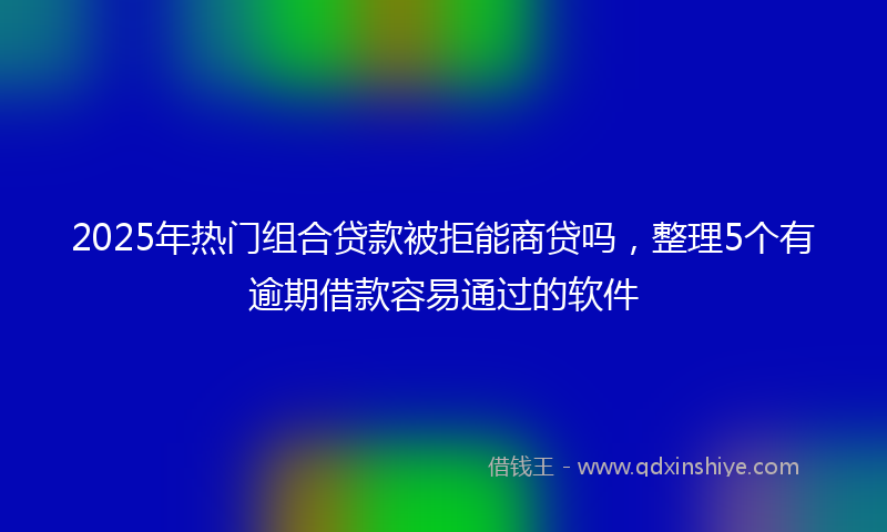 2025年热门组合贷款被拒能商贷吗，整理5个有逾期借款容易通过的软件