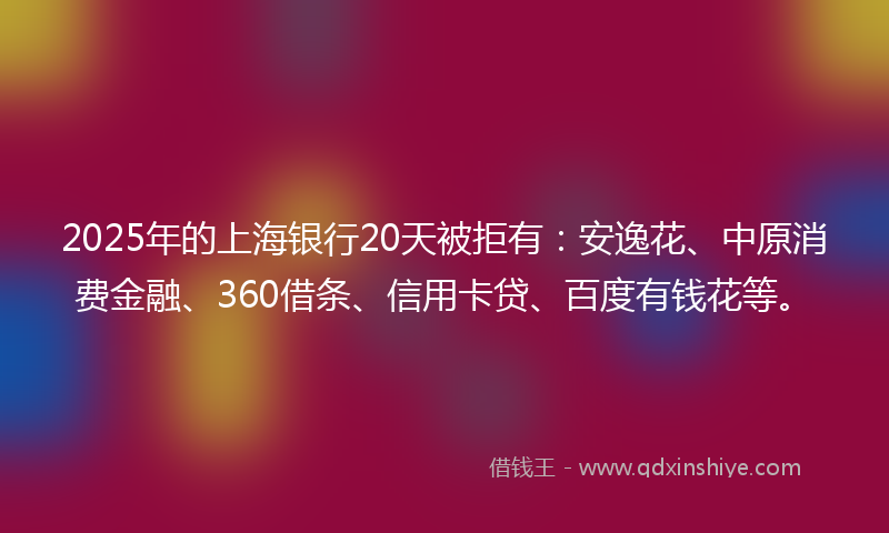 2025年的上海银行20天被拒有：安逸花、中原消费金融、360借条、信用卡贷、百度有钱花等。