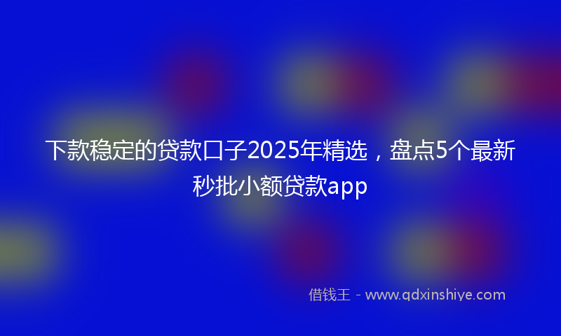 下款稳定的贷款口子2025年精选，盘点5个最新秒批小额贷款app