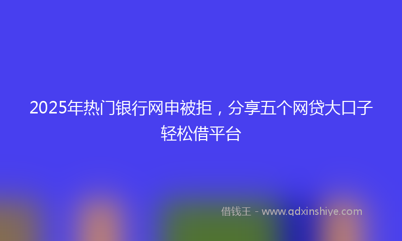 2025年热门银行网申被拒，分享五个网贷大口子轻松借平台