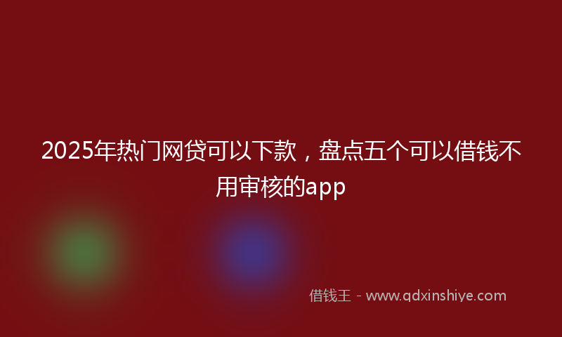 2025年热门网贷可以下款,盘点五个可以借钱不用审核的app