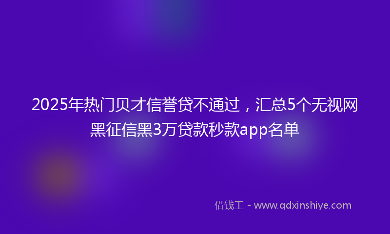 2025年热门贝才信誉贷不通过，汇总5个无视网黑征信黑3万贷款秒款app名单