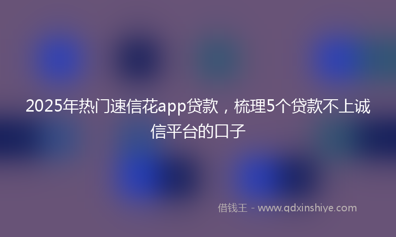 2025年热门速信花app贷款，梳理5个贷款不上诚信平台的口子