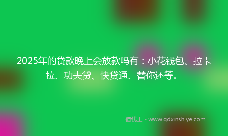 2025年的贷款晚上会放款吗有：小花钱包、拉卡拉、功夫贷、快贷通、替你还等。