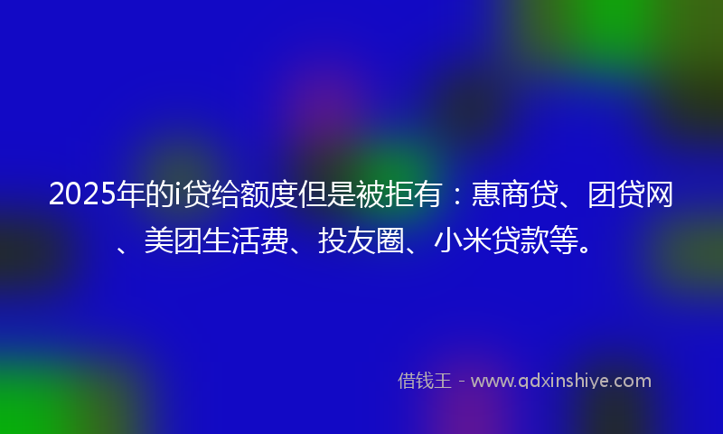 2025年的i贷给额度但是被拒有：惠商贷、团贷网、美团生活费、投友圈、小米贷款等。