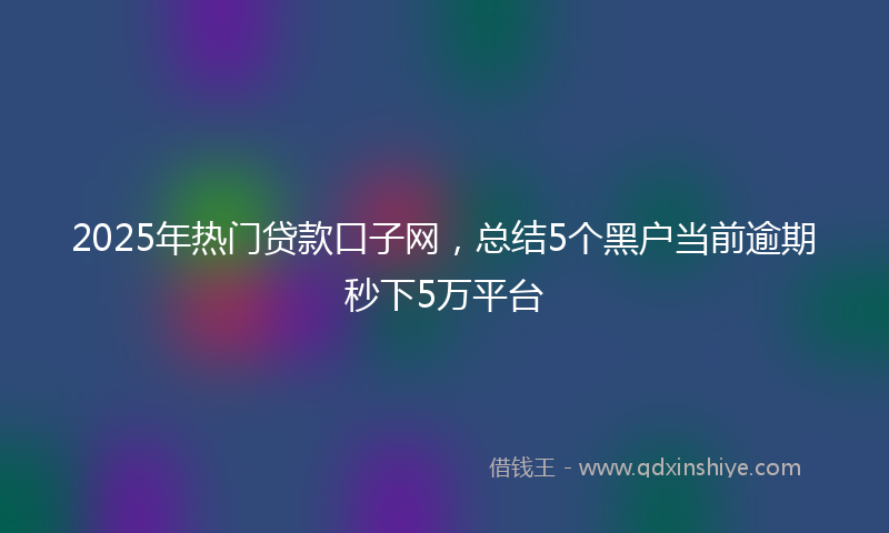 2025年热门贷款口子网，总结5个黑户当前逾期秒下5万平台