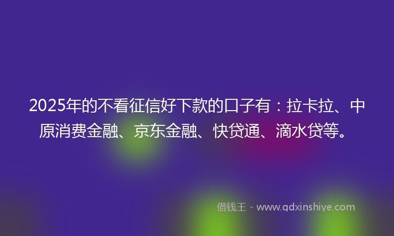 2025年的不看征信好下款的口子有：拉卡拉、中原消费金融、京东金融、快贷通、滴水贷等。