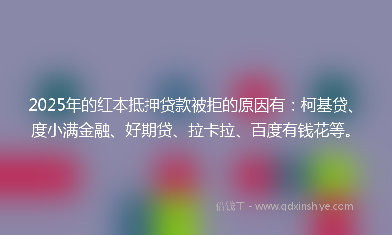 2025年的红本抵押贷款被拒的原因有：柯基贷、度小满金融、好期贷、拉卡拉、百度有钱花等。