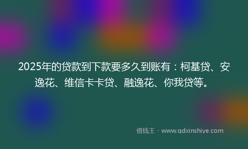 2025年的贷款到下款要多久到账有：柯基贷、安逸花、维信卡卡贷、融逸花、你我贷等。