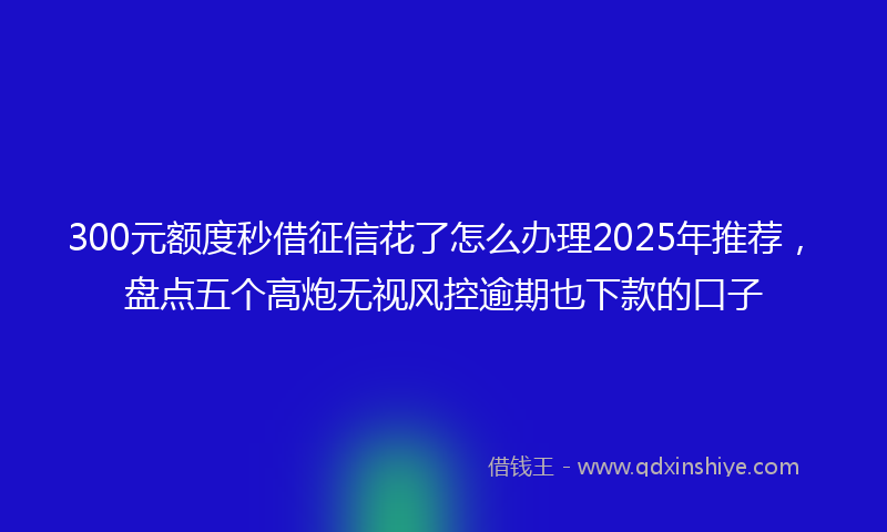 300元额度秒借征信花了怎么办理2025年推荐，盘点五个高炮无视风控逾期也下款的口子