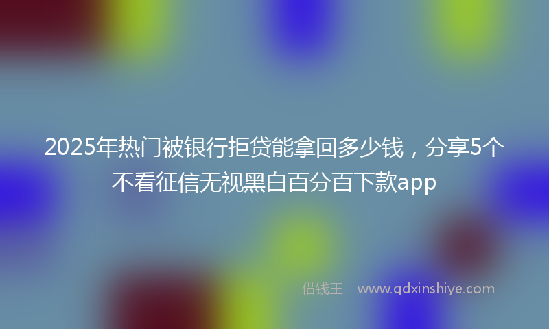 2025年热门被银行拒贷能拿回多少钱，分享5个不看征信无视黑白百分百下款app