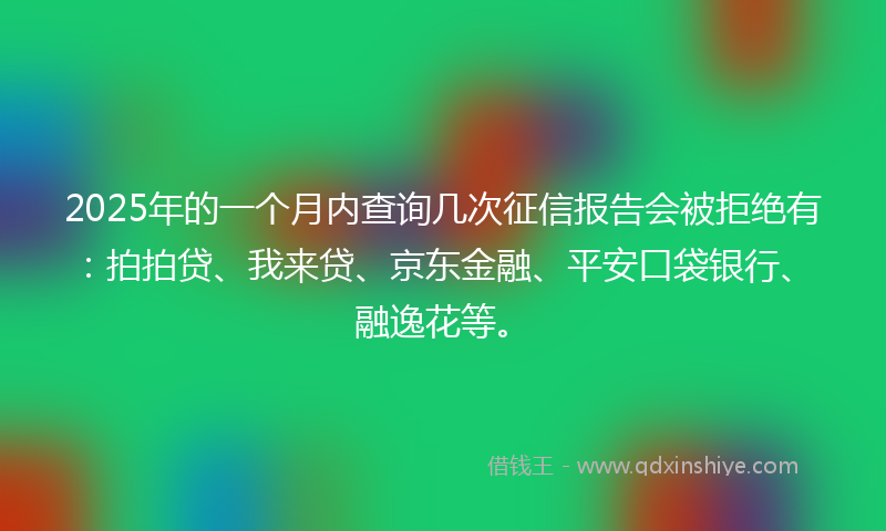 2025年的一个月内查询几次征信报告会被拒绝有：拍拍贷、我来贷、京东金融、平安口袋银行、融逸花等。