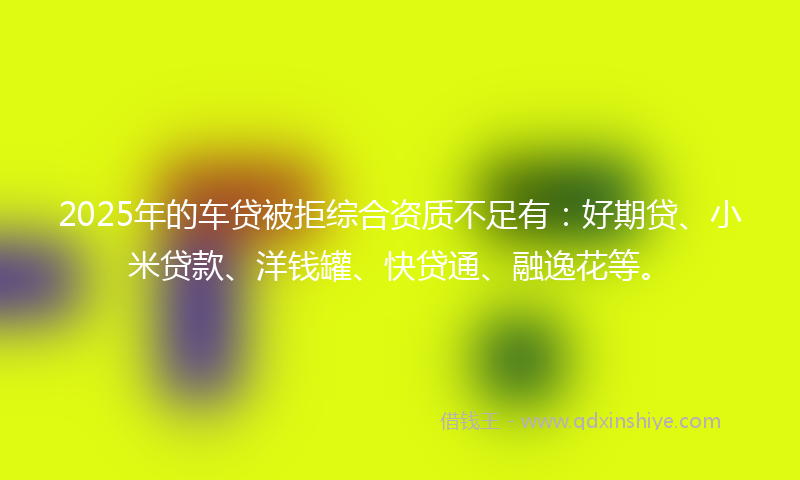 2025年的车贷被拒综合资质不足有：好期贷、小米贷款、洋钱罐、快贷通、融逸花等。