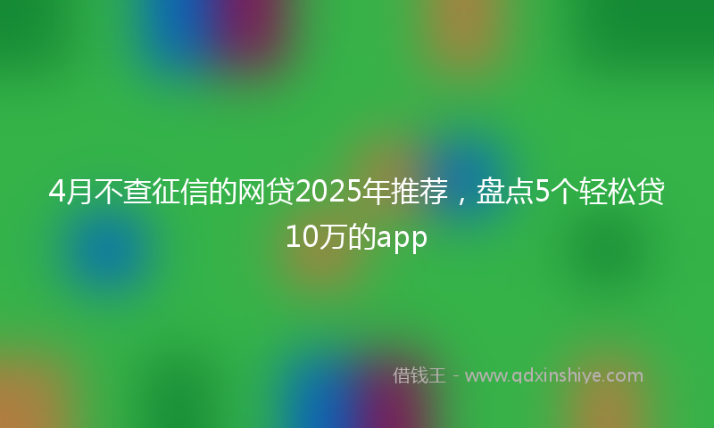 4月不查征信的网贷2025年推荐，盘点5个轻松贷10万的app