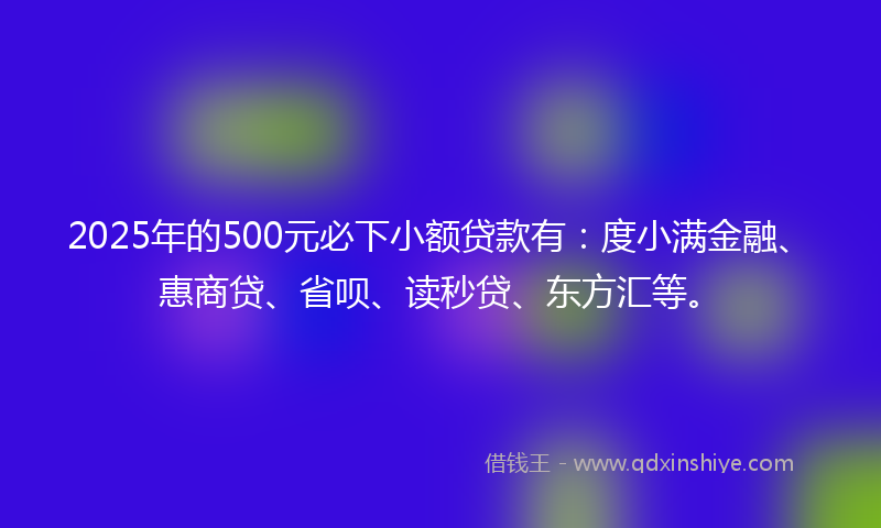 2025年的500元必下小额贷款有：度小满金融、惠商贷、省呗、读秒贷、东方汇等。