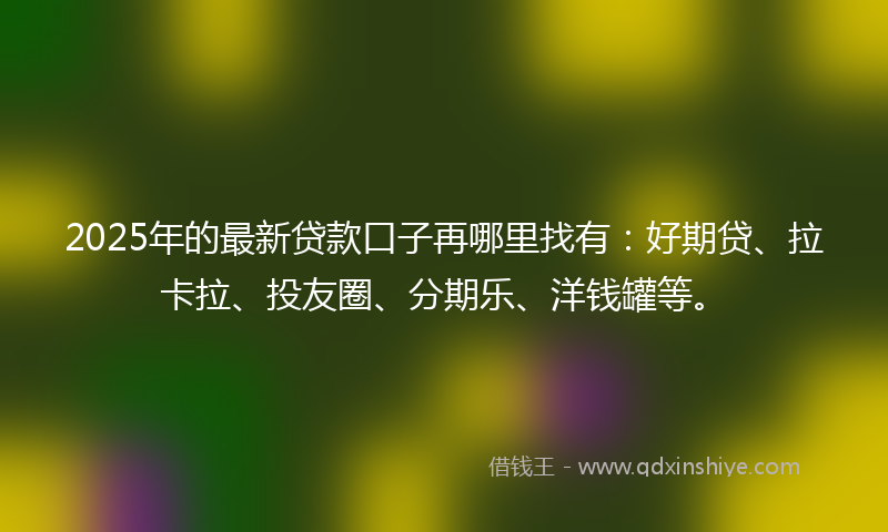 2025年的最新贷款口子再哪里找有：好期贷、拉卡拉、投友圈、分期乐、洋钱罐等。
