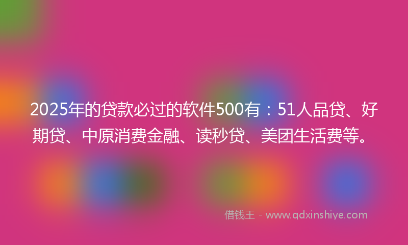 2025年的贷款必过的软件500有：51人品贷、好期贷、中原消费金融、读秒贷、美团生活费等。