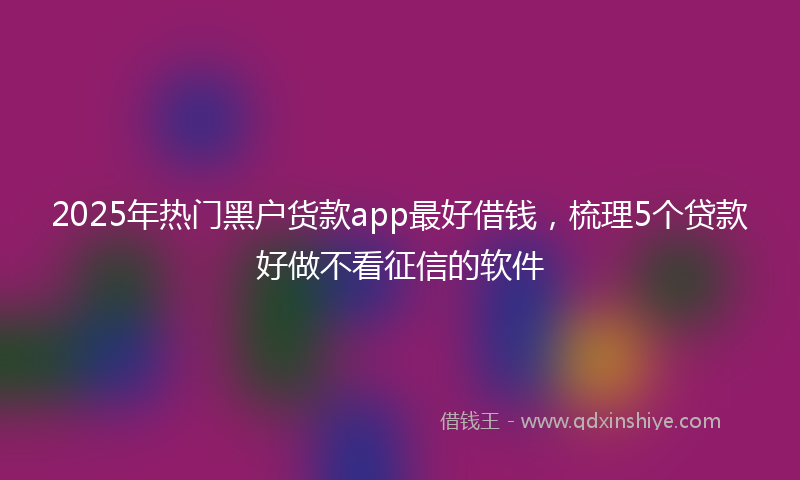 2025年热门黑户货款app最好借钱，梳理5个贷款好做不看征信的软件
