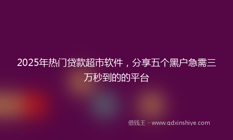 2025年热门贷款超市软件，分享五个黑户急需三万秒到的的平台