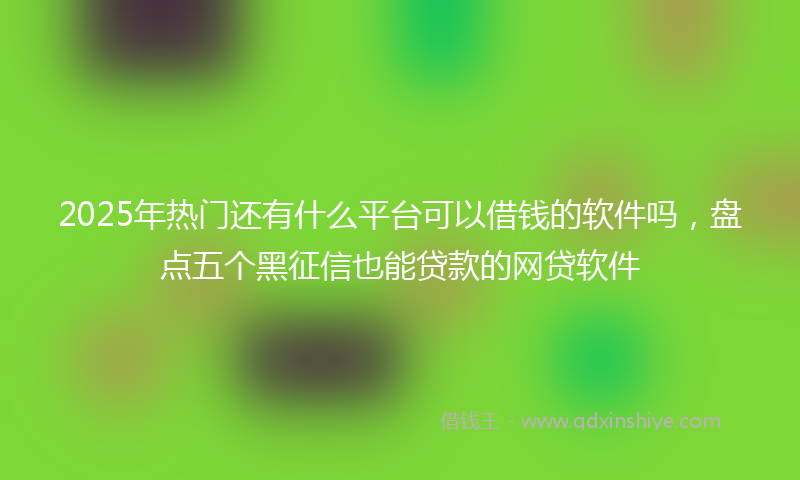 2025年热门还有什么平台可以借钱的软件吗，盘点五个黑征信也能贷款的网贷软件