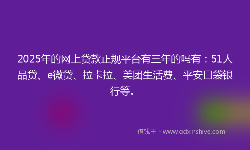 2025年的网上贷款正规平台有三年的吗有：51人品贷、e微贷、拉卡拉、美团生活费、平安口袋银行等。
