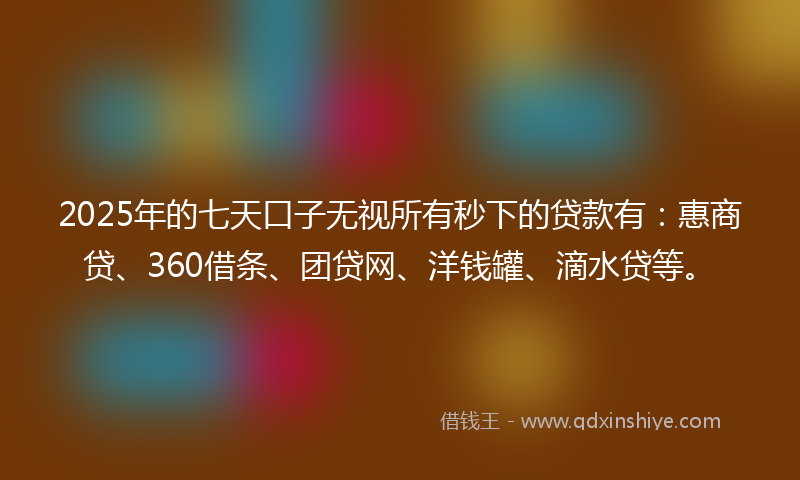2025年的七天口子无视所有秒下的贷款有：惠商贷、360借条、团贷网、洋钱罐、滴水贷等。