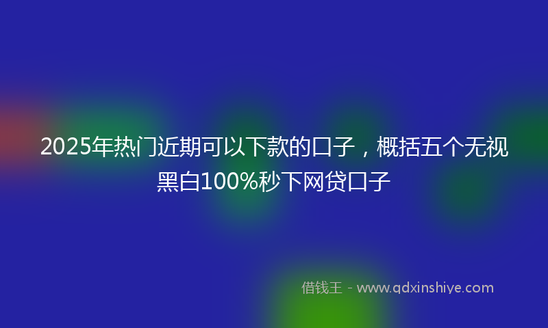 2025年热门近期可以下款的口子，概括五个无视黑白100%秒下网贷口子