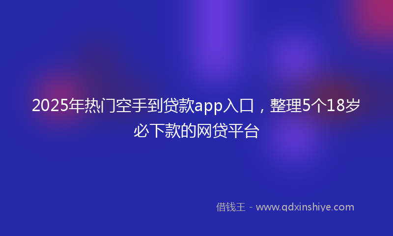 2025年热门空手到贷款app入口，整理5个18岁必下款的网贷平台