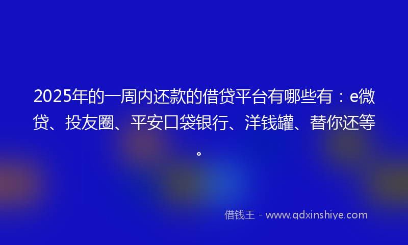 2025年的一周内还款的借贷平台有哪些有：e微贷、投友圈、平安口袋银行、洋钱罐、替你还等。