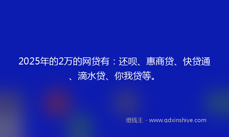 2025年的2万的网贷有：还呗、惠商贷、快贷通、滴水贷、你我贷等。