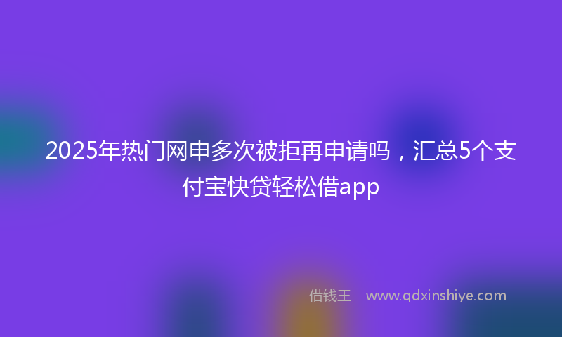 2025年热门网申多次被拒再申请吗，汇总5个支付宝快贷轻松借app