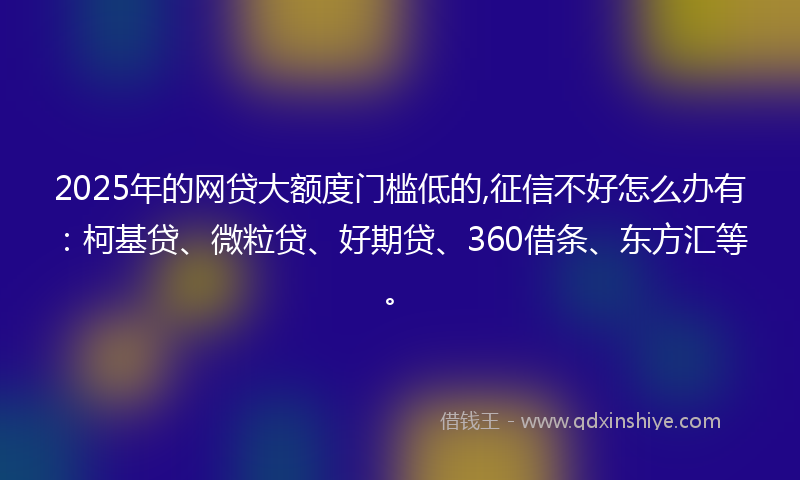 2025年的网贷大额度门槛低的,征信不好怎么办有：柯基贷、微粒贷、好期贷、360借条、东方汇等。